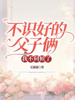 不识好的父子俩，我不伺候了文涌涌 不识好的父子俩，我不伺候了在线阅读