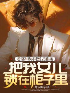 《老婆和男闺蜜去旅游，把我女儿锁在柜子里》大结局在线试读 《老婆和男闺蜜去旅游，把我女儿锁在柜子里》最新章节目录