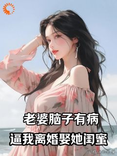 老婆脑子有病,逼我离婚娶她闺蜜