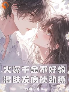 《火爆千金不好教，渴肤发病使劲撩》小说完结版免费阅读 林知唐清羽小说全文