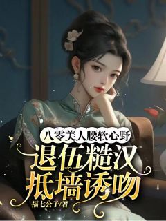 八零美人腰软心野,退伍糙汉抵墙诱吻