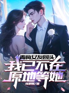 青梅女友回头，我已不在原地等她完整全文全集精彩试读 青梅女友回头，我已不在原地等她小说免费阅读