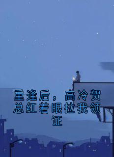 《重逢后，高冷贺总红着眼拉我领证》小说全文精彩阅读 《重逢后，高冷贺总红着眼拉我领证》最新章节目录