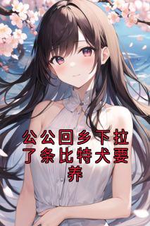 公公回乡下拉了条比特犬要养by李念赵浩告精彩章节 李念赵浩告小说全集免费试读