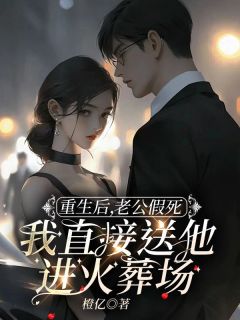 《重生后,老公假死我直接送他进火葬场》小说全文免费阅读 《重生后,老公假死我直接送他进火葬场》最新章节目录