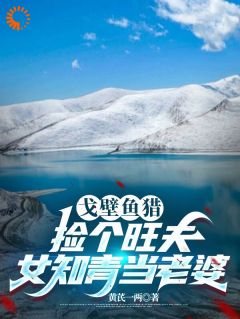 戈壁鱼猎:捡个旺夫女知青当老婆