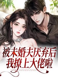 被未婚夫厌弃后，我撩上大佬啦