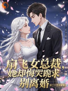 扇飞女总裁，她却悔哭跪求别离婚