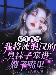 重生两次，我将流浪汉的袜子塞进嫂子嘴里全文免费阅读 重生两次，我将流浪汉的袜子塞进嫂子嘴里卧花阴