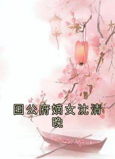 《国公府嫡女沈清晚》完结版精彩阅读 《国公府嫡女沈清晚》最新章节列表