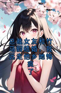 总裁女友和竹马假结婚，我远走他乡她悔疯了