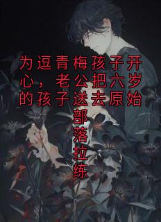 为逗青梅孩子开心，老公把六岁的孩子送去原始部落拉练