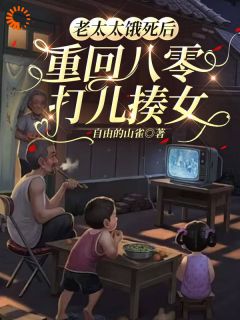 老太太饿死后，重回八零打儿揍女全文免费阅读 老太太饿死后，重回八零打儿揍女自由的山雀