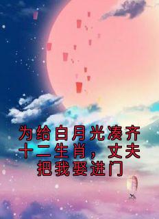 为给白月光凑齐十二生肖，丈夫把我娶进门