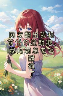 网友翻出我和前任的过期糖，我的霸总老公醋疯了