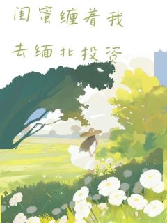 《闺蜜缠着我去缅北投资》小说全文免费阅读 《闺蜜缠着我去缅北投资》最新章节列表