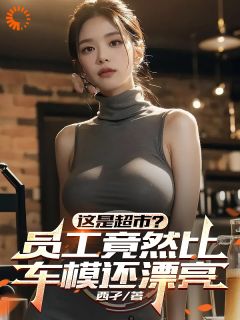 《这是超市？员工竟然比车模还漂亮》小说全文免费试读 《这是超市？员工竟然比车模还漂亮》最新章节列表