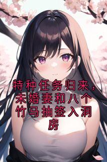 特种任务归来，未婚妻和八个竹马抽签入洞房