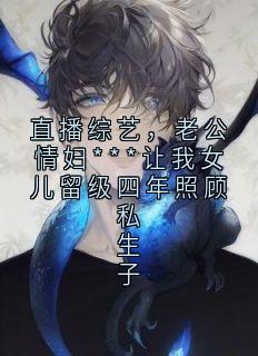 好书推荐《直播综艺,老公情妇***让我女儿留级四年照顾私生子》谢禹舟颜思思全文在线阅读