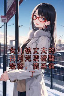 女儿被丈夫的白月光泼硫酸毁容,我杀疯了