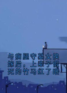 与瘸腿守墓女换嫁后,上辈子假死的竹马红了眼