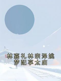 林嘉礼林宗泽姚梦小说 《林嘉礼林宗泽姚梦配享太庙》小说全文精彩试读
