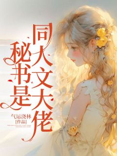 乔英子顾长安小说 秘书是同人文大佬(乔英子顾长安)小说阅读