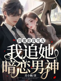 闺蜜抢我男友，我追她暗恋男神精彩章节全文全集精彩试读 闺蜜抢我男友，我追她暗恋男神小说免费阅读