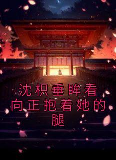 《沈枳垂眸看向正抱着她的腿》小说精彩阅读 《沈枳垂眸看向正抱着她的腿》最新章节目录