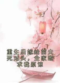重生后嫁给前夫死对头,全家跪求我原谅