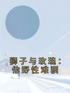 狮子与玫瑰:他野性难驯(谢随舟姜致柔)全文完结免费试读精彩章节