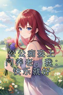 张软软张鑫大结局在线阅读 《公公痴妄上门养老,我:快乐就好》免费阅读