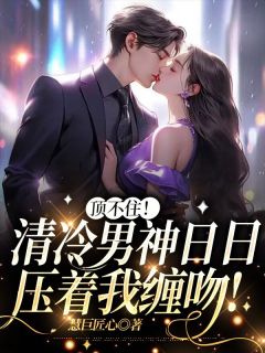 《顶不住！清冷男神日日压着我缠吻！》小说全集免费免费试读（江梨傅锦舟）