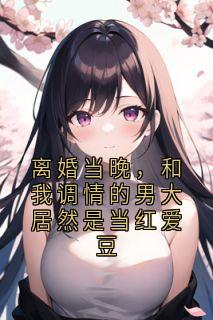 离婚当晚,和我调情的男大居然是当红爱豆