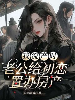 《我流产时，老公给初恋置办房产》小说最新章节免费阅读（完整版未删节）