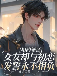 相约领证，女友却与初恋发誓永不相负章节 相约领证，女友却与初恋发誓永不相负小说目录阅读